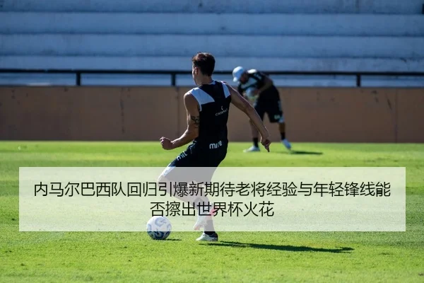 内马尔巴西队回归引爆新期待老将经验与年轻锋线能否擦出世界杯火花