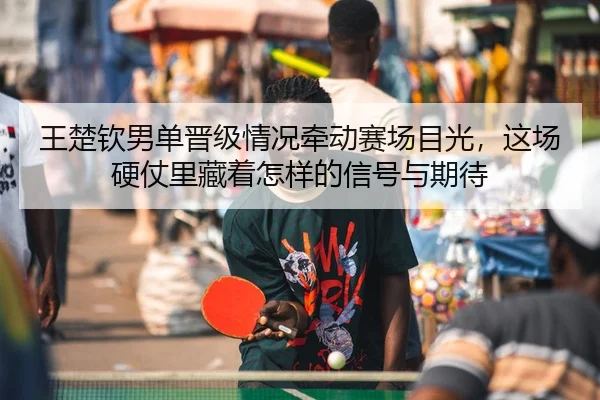 王楚钦男单晋级情况牵动赛场目光，这场硬仗里藏着怎样的信号与期待